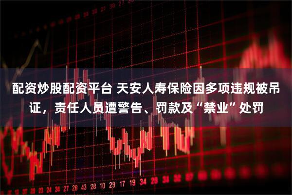 配资炒股配资平台 天安人寿保险因多项违规被吊证，责任人员遭警告、罚款及“禁业”处罚