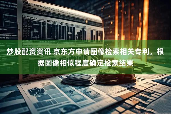 炒股配资资讯 京东方申请图像检索相关专利，根据图像相似程度确定检索结果