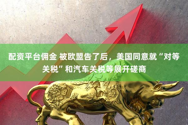 配资平台佣金 被欧盟告了后，美国同意就“对等关税”和汽车关税等展开磋商