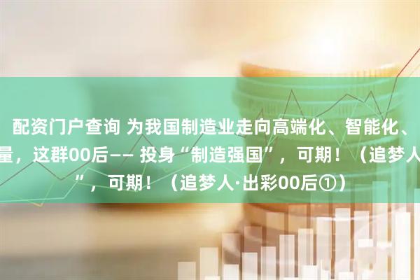 配资门户查询 为我国制造业走向高端化、智能化、绿色化贡献力量，这群00后—— 投身“制造强国”，可期！（追梦人·出彩00后①）