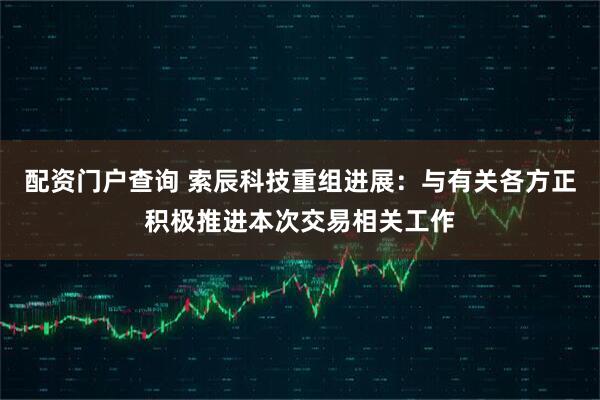 配资门户查询 索辰科技重组进展：与有关各方正积极推进本次交易相关工作
