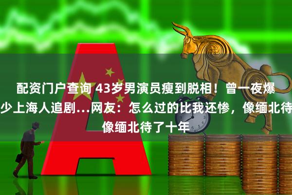 配资门户查询 43岁男演员瘦到脱相！曾一夜爆红，不少上海人追剧…网友：怎么过的比我还惨，像缅北待了十年