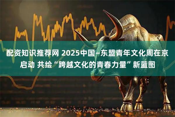 配资知识推荐网 2025中国—东盟青年文化周在京启动 共绘“跨越文化的青春力量”新蓝图
