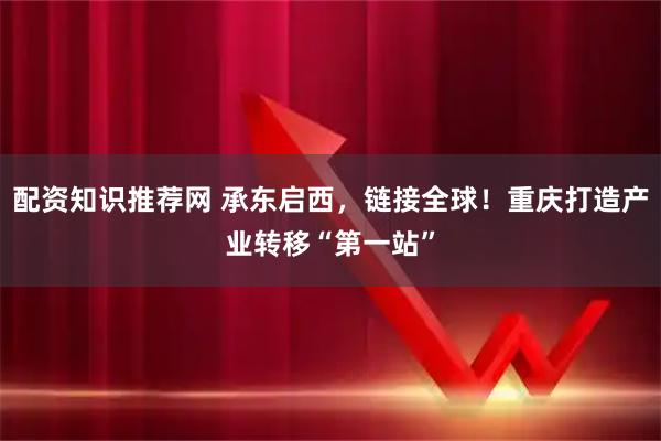 配资知识推荐网 承东启西，链接全球！重庆打造产业转移“第一站”