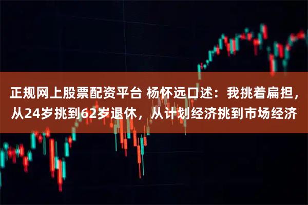正规网上股票配资平台 杨怀远口述：我挑着扁担，从24岁挑到62岁退休，从计划经济挑到市场经济