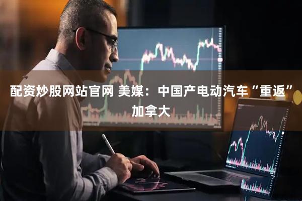 配资炒股网站官网 美媒：中国产电动汽车“重返”加拿大