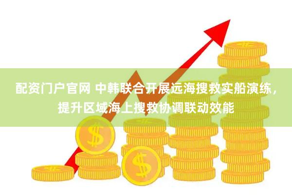 配资门户官网 中韩联合开展远海搜救实船演练，提升区域海上搜救协调联动效能