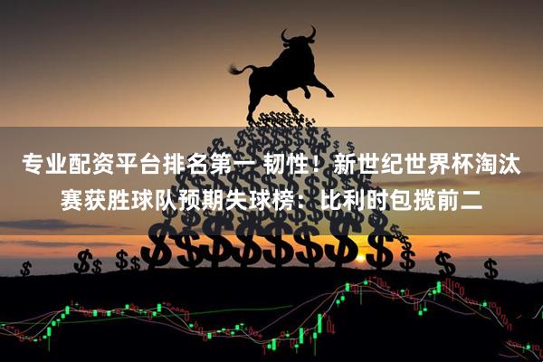 专业配资平台排名第一 韧性！新世纪世界杯淘汰赛获胜球队预期失球榜：比利时包揽前二