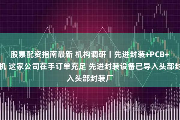 股票配资指南最新 机构调研丨先进封装+PCB+光刻机 这家公司在手订单充足 先进封装设备已导入头部封装厂